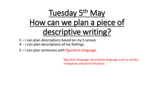 Tuesday 5th May
How can we plan a piece of
descriptive writing?
C – I can plan descriptions based on my 5 senses
A - I can plan descriptions of my feelings.
E – I can plan sentences with figurative language.
figurative language: descriptive language such as similes,
metaphors and personification.
 