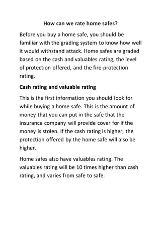 How can we rate home safes?
Before you buy a home safe, you should be
familiar with the grading system to know how well
it would withstand attack. Home safes are graded
based on the cash and valuables rating, the level
of protection offered, and the fire-protection
rating.
Cash rating and valuable rating
This is the first information you should look for
while buying a home safe. This is the amount of
money that you can put in the safe that the
insurance company will provide cover for if the
money is stolen. If the cash rating is higher, the
protection offered by the home safe will also be
higher.
Home safes also have valuables rating. The
valuables rating will be 10 times higher than cash
rating, and varies from safe to safe.
 