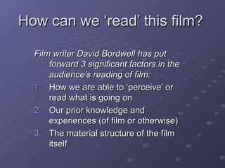 How can we ‘read’ this film?How can we ‘read’ this film?
Film writer David Bordwell has putFilm writer David Bordwell has put
forward 3 significant factors in theforward 3 significant factors in the
audience’s reading of film:audience’s reading of film:
1.1. How we are able to ‘perceive’ orHow we are able to ‘perceive’ or
read what is going onread what is going on
2.2. Our prior knowledge andOur prior knowledge and
experiences (of film or otherwise)experiences (of film or otherwise)
3.3. The material structure of the filmThe material structure of the film
itselfitself
 