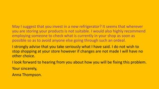 May I suggest that you invest in a new refrigerator? It seems that wherever
you are storing your products is not suitable. I would also highly recommend
employing someone to check what is currently in your shop as soon as
possible so as to avoid anyone else going through such an ordeal.
I strongly advise that you take seriously what I have said. I do not wish to
stop shopping at your store however if changes are not made I will have no
other choice.
I look forward to hearing from you about how you will be fixing this problem.
Your sincerely,
Anna Thompson.
 