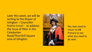 Later this week, we will be
writing to the Mayor of
Islington – Councillor
Rakhia Ismail - to address
the issue of litter in the
Caledonian
Road/Thornhill Square
area of Islington.
You now need to
return to DB
Primary to see
what you need to
do next.
 