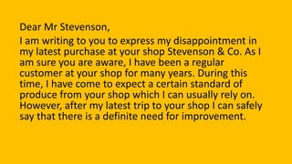 Dear Mr Stevenson,
I am writing to you to express my disappointment in
my latest purchase at your shop Stevenson & Co. As I
am sure you are aware, I have been a regular
customer at your shop for many years. During this
time, I have come to expect a certain standard of
produce from your shop which I can usually rely on.
However, after my latest trip to your shop I can safely
say that there is a definite need for improvement.
 