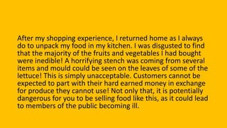 After my shopping experience, I returned home as I always
do to unpack my food in my kitchen. I was disgusted to find
that the majority of the fruits and vegetables I had bought
were inedible! A horrifying stench was coming from several
items and mould could be seen on the leaves of some of the
lettuce! This is simply unacceptable. Customers cannot be
expected to part with their hard earned money in exchange
for produce they cannot use! Not only that, it is potentially
dangerous for you to be selling food like this, as it could lead
to members of the public becoming ill.
 