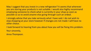 May I suggest that you invest in a new refrigerator? It seems that wherever
you are storing your products is not suitable. I would also highly recommend
employing someone to check what is currently in your shop as soon as
possible so as to avoid anyone else going through such an ordeal.
I strongly advise that you take seriously what I have said. I do not wish to
stop shopping at your store however if changes are not made I will have no
other choice.
I look forward to hearing from you about how you will be fixing this problem.
Your sincerely,
Anna Thompson.
 