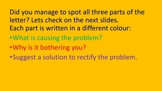 Did you manage to spot all three parts of the
letter? Lets check on the next slides.
Each part is written in a different colour:
•What is causing the problem?
•Why is it bothering you?
•Suggest a solution to rectify the problem.
 