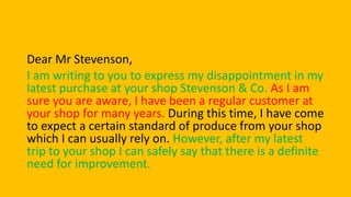 Dear Mr Stevenson,
I am writing to you to express my disappointment in my
latest purchase at your shop Stevenson & Co. As I am
sure you are aware, I have been a regular customer at
your shop for many years. During this time, I have come
to expect a certain standard of produce from your shop
which I can usually rely on. However, after my latest
trip to your shop I can safely say that there is a definite
need for improvement.
 