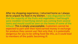 After my shopping experience, I returned home as I always
do to unpack my food in my kitchen. I was disgusted to find
that the majority of the fruits and vegetables I had bought
were inedible! A horrifying stench was coming from several
items and mould could be seen on the leaves of some of the
lettuce! This is simply unacceptable. Customers cannot be
expected to part with their hard earned money in exchange
for produce they cannot use! Not only that, it is potentially
dangerous for you to be selling food like this, as it could lead
to members of the public becoming ill.
 