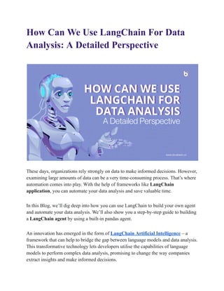 How Can We Use LangChain For Data
Analysis: A Detailed Perspective
These days, organizations rely strongly on data to make informed decisions. However,
examining large amounts of data can be a very time-consuming process. That’s where
automation comes into play. With the help of frameworks like LangChain
application, you can automate your data analysis and save valuable time.
In this Blog, we’ll dig deep into how you can use LangChain to build your own agent
and automate your data analysis. We’ll also show you a step-by-step guide to building
a LangChain agent by using a built-in pandas agent.
An innovation has emerged in the form of LangChain Artificial Intelligence – a
framework that can help to bridge the gap between language models and data analysis.
This transformative technology lets developers utilise the capabilities of language
models to perform complex data analysis, promising to change the way companies
extract insights and make informed decisions.
 