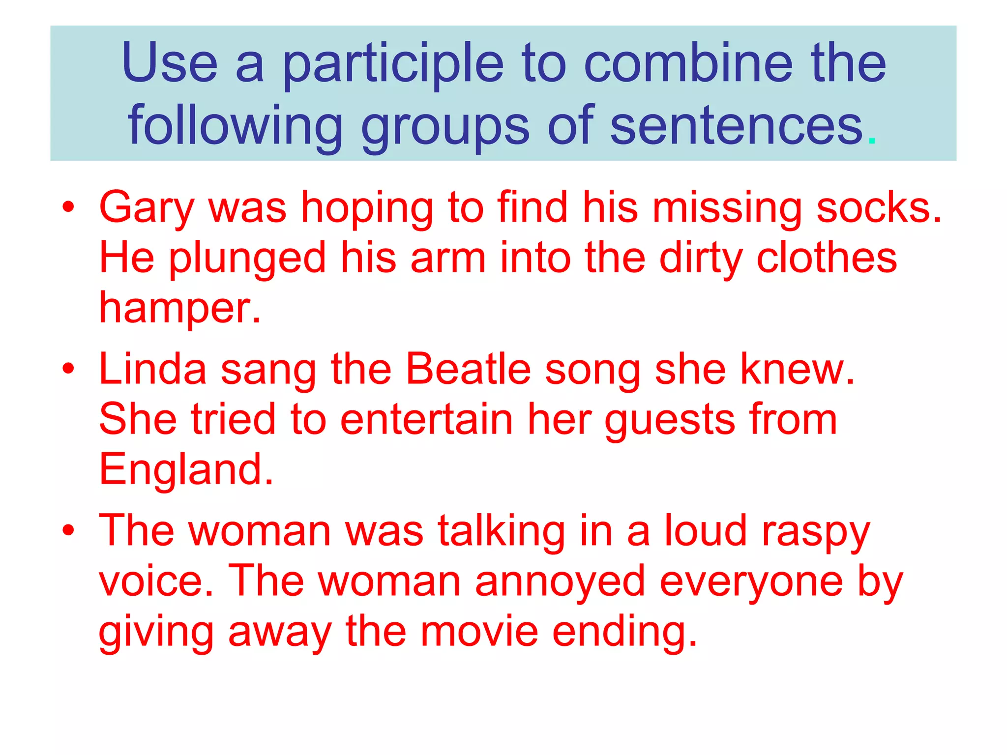 Use a participle to combine the following groups of sentences . Gary was hoping to find his missing socks. He plunged his arm into the dirty clothes hamper. Linda sang the Beatle song she knew. She tried to entertain her guests from England. The woman was talking in a loud raspy voice. The woman annoyed everyone by giving away the movie ending.