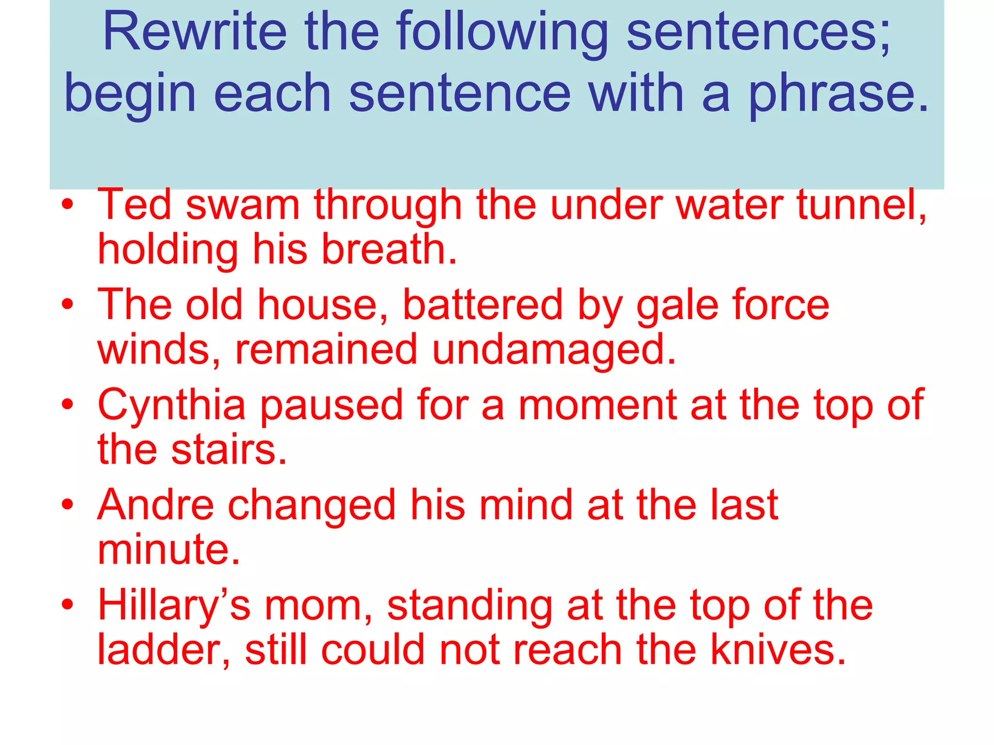 Rewrite the following sentences; begin each sentence with a phrase. Ted swam through the under water tunnel, holding his breath. The old house, battered by gale force winds, remained undamaged. Cynthia paused for a moment at the top of the stairs. Andre changed his mind at the last minute. Hillary’s mom, standing at the top of the ladder, still could not reach the knives.