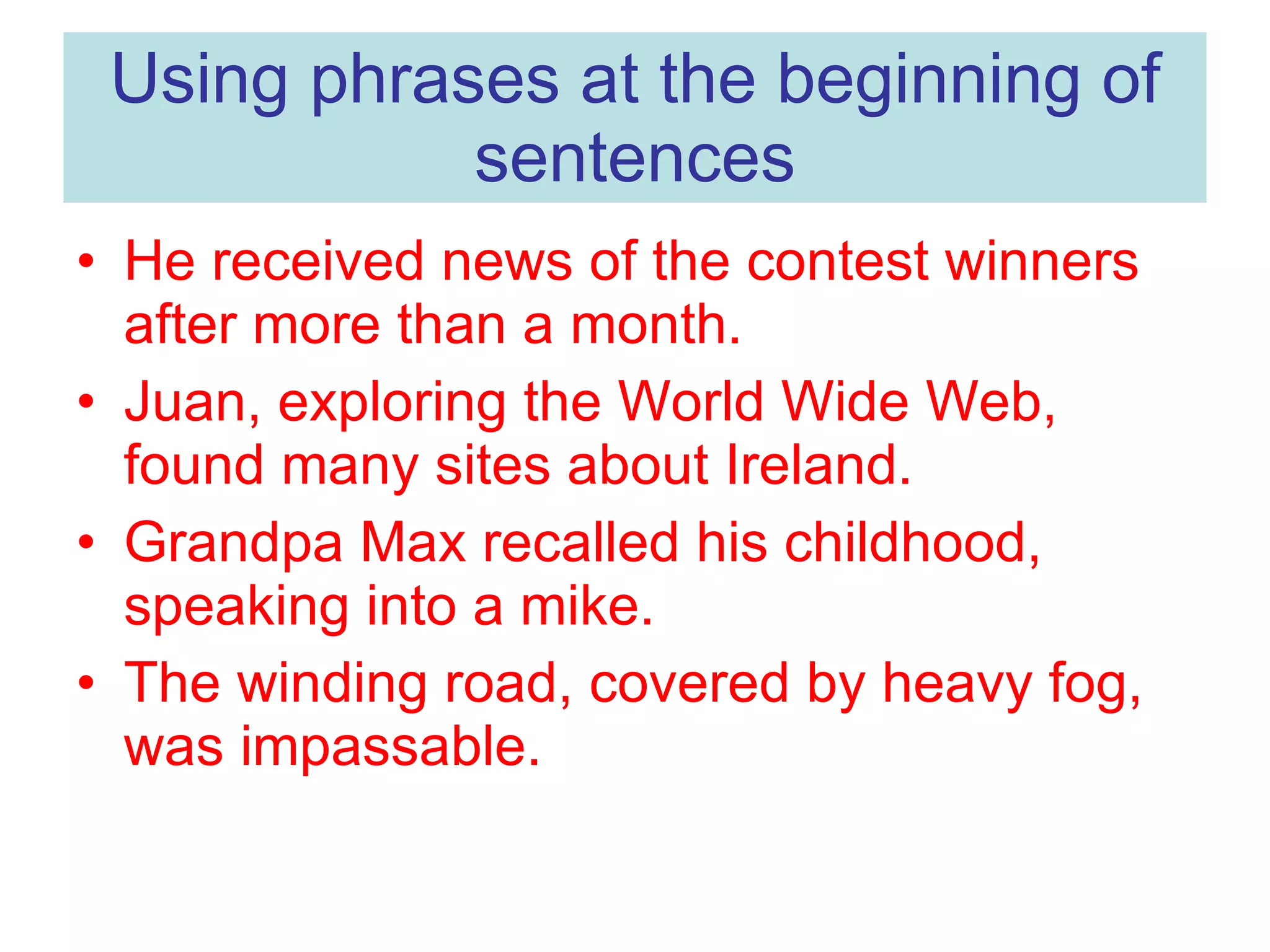 Using phrases at the beginning of sentences He received news of the contest winners after more than a month. Juan, exploring the World Wide Web, found many sites about Ireland. Grandpa Max recalled his childhood, speaking into a mike. The winding road, covered by heavy fog, was impassable.