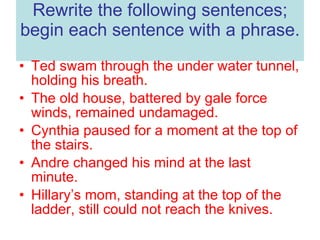 Rewrite the following sentences; begin each sentence with a phrase. Ted swam through the under water tunnel, holding his breath. The old house, battered by gale force winds, remained undamaged. Cynthia paused for a moment at the top of the stairs. Andre changed his mind at the last minute. Hillary’s mom, standing at the top of the ladder, still could not reach the knives. 