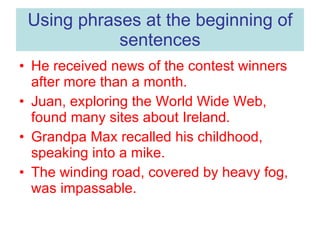 Using phrases at the beginning of sentences He received news of the contest winners after more than a month. Juan, exploring the World Wide Web, found many sites about Ireland. Grandpa Max recalled his childhood, speaking into a mike. The winding road, covered by heavy fog, was impassable. 