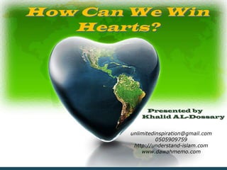 How Can We Win
   Hearts?




                  Presented by
                 Khalid AL-Dossary


             unlimitedinspiration@gmail.com
                       0505909759
              http://understand-islam.com
                 www.dawahmemo.com

 10/2/2012                                    1
 
