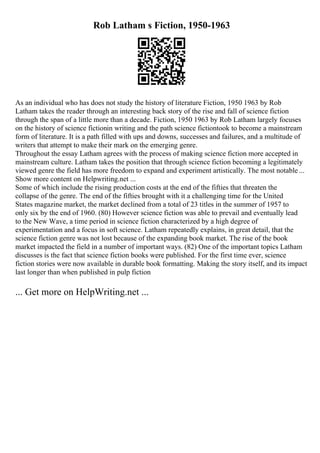 Rob Latham s Fiction, 1950-1963
As an individual who has does not study the history of literature Fiction, 1950 1963 by Rob
Latham takes the reader through an interesting back story of the rise and fall of science fiction
through the span of a little more than a decade. Fiction, 1950 1963 by Rob Latham largely focuses
on the history of science fictionin writing and the path science fictiontook to become a mainstream
form of literature. It is a path filled with ups and downs, successes and failures, and a multitude of
writers that attempt to make their mark on the emerging genre.
Throughout the essay Latham agrees with the process of making science fiction more accepted in
mainstream culture. Latham takes the position that through science fiction becoming a legitimately
viewed genre the field has more freedom to expand and experiment artistically. The most notable ...
Show more content on Helpwriting.net ...
Some of which include the rising production costs at the end of the fifties that threaten the
collapse of the genre. The end of the fifties brought with it a challenging time for the United
States magazine market, the market declined from a total of 23 titles in the summer of 1957 to
only six by the end of 1960. (80) However science fiction was able to prevail and eventually lead
to the New Wave, a time period in science fiction characterized by a high degree of
experimentation and a focus in soft science. Latham repeatedly explains, in great detail, that the
science fiction genre was not lost because of the expanding book market. The rise of the book
market impacted the field in a number of important ways. (82) One of the important topics Latham
discusses is the fact that science fiction books were published. For the first time ever, science
fiction stories were now available in durable book formatting. Making the story itself, and its impact
last longer than when published in pulp fiction
... Get more on HelpWriting.net ...
 