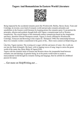 Tagore And Romanticism In Eastern World Literature
Being impacted by the occidental romantic poets like Wordsworth, Shelley, Byron, Keats, Yeats and
Coleridge, he invents a new kind of romantic world and pervades romantic principles and
sensibilities in the Eastern world literature by keeping protect the romantic genre. It can pertain the
principles, allusion and aesthetic thought both with Tagore s romanticismas well as Western
romanticism .The crucial feature of the nineteenth century romanticism based on the imagination
and fancy, therefore Edward Thompson remark, Tagore is closely affiliated to Wordsworth,
Coleridge, Tennyson and Browning in this respect (E. Thompson 1948).The relationship between
these two romantic worlds is manifested in the genre of the... Show more content on Helpwriting.net
...
Like him, Tagore narrates: The evening air is eager with the sad music of water. Ah, it calls me
out into the Dusk (Gitanjali). My heart, with its lapping waves of song, longs to caress the green
world of the sunny day (Stray Birds, R.Tagore1916).
Tagore with the romantic heart of Eastern and Western shows the inseparable bond between
romantic ism and ideology of genuine being, he in his poetic world wants to creates a
transcendental world through his romantic feeling and language, then he unfolds his childhood
passion for nature
... Get more on HelpWriting.net ...
 