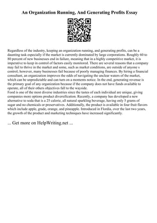 An Organization Running, And Generating Profits Essay
Regardless of the industry, keeping an organization running, and generating profits, can be a
daunting task especially if the market is currently dominated by large corporations. Roughly 60 to
80 percent of new businesses end in failure, meaning that in a highly competitive market, it is
imperative to keep in control of factors easily monitored. There are several reasons that a company
may fail to thrive in the market and some, such as market conditions, are outside of anyone s
control; however, many businesses fail because of poorly managing finances. By hiring a financial
consultant, an organization improves the odds of navigating the unclear waters of the market,
which can be unpredictable and can turn on a moments notice. In the end, generating revenue is
the primary goal of any organization because if the company does not have funds available to
operate, all of their others objectives fall to the wayside.
Food is one of the most diverse industries since the tastes of each individual are unique, giving
companies more options product diversification. Recently, a company has developed a new
alternative to soda that is a 25 calorie, all natural sparkling beverage, having only 5 grams of
sugar and no chemicals or preservatives. Additionally, the product is available in four fruit flavors
which include apple, grade, orange, and pineapple. Introduced in Flordia, over the last two years,
the growth of the product and marketing techniques have increased significantly.
... Get more on HelpWriting.net ...
 