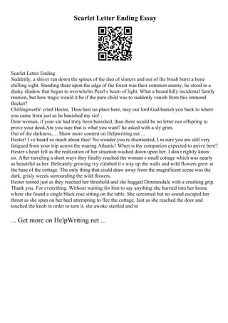 Scarlet Letter Ending Essay
Scarlet Letter Ending
Suddenly, a shiver ran down the spines of the duo of sinners and out of the brush burst a bone
chilling sight. Standing there upon the edge of the forest was their common enemy, he stood in a
dusky shadow that began to overwhelm Pearl s beam of light. What a beautifully incidental family
reunion, but how tragic would it be if the pure child was to suddenly vanish from this immoral
thicket?
Chillingworth! cried Hester, Thou hast no place here, may our lord God banish you back to where
you came from just as he banished my sin! .
Dear woman, if your sin had truly been banished, than there would be no letter nor offspring to
prove your deed.Are you sure that is what you want? he asked with a sly grim.
Out of the darkness, ... Show more content on Helpwriting.net ...
Hester! I ve heard so much about thee! No wonder you re disoriented, I m sure you are still very
fatigued from your trip across the roaring Atlantic! When is thy companion expected to arrive here?
Hester s heart fell as the realization of her situation washed down upon her. I don t rightly know
sir. After traveling a short ways they finally reached the woman s small cottage which was nearly
as beautiful as her. Delicately growing ivy climbed it s way up the walls and wild flowers grew at
the base of the cottage. The only thing that could draw away from the magnificent scene was the
dark, grisly weeds surrounding the wild flowers.
Hester turned just as they reached her threshold and she hugged Dimmesdale with a crushing grip.
Thank you. For everything. Without waiting for him to say anything she hurried into her house
where she found a single black rose sitting on the table. She screamed but no sound escaped her
throat as she spun on her heel attempting to flee the cottage. Just as she reached the door and
touched the knob in order to turn it, she awoke startled and in
... Get more on HelpWriting.net ...
 