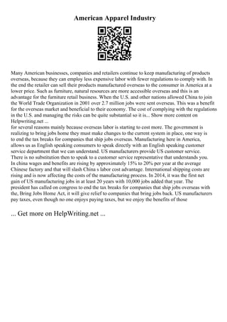 American Apparel Industry
Many American businesses, companies and retailers continue to keep manufacturing of products
overseas, because they can employ less expensive labor with fewer regulations to comply with. In
the end the retailer can sell their products manufactured overseas to the consumer in America at a
lower price. Such as furniture, natural resources are more accessible overseas and this is an
advantage for the furniture retail business. When the U.S. and other nations allowed China to join
the World Trade Organization in 2001 over 2.7 million jobs were sent overseas. This was a benefit
for the overseas market and beneficial to their economy. The cost of complying with the regulations
in the U.S. and managing the risks can be quite substantial so it is... Show more content on
Helpwriting.net ...
for several reasons mainly because overseas labor is starting to cost more. The government is
realizing to bring jobs home they must make changes to the current system in place, one way is
to end the tax breaks for companies that ship jobs overseas. Manufacturing here in America,
allows us as English speaking consumers to speak directly with an English speaking customer
service department that we can understand. US manufacturers provide US customer service.
There is no substitution then to speak to a customer service representative that understands you.
In china wages and benefits are rising by approximately 15% to 20% per year at the average
Chinese factory and that will slash China s labor cost advantage. International shipping costs are
rising and is now affecting the costs of the manufacturing process. In 2014, it was the first net
gain of US manufacturing jobs in at least 20 years with 10,000 jobs added that year. The
president has called on congress to end the tax breaks for companies that ship jobs overseas with
the, Bring Jobs Home Act, it will give relief to companies that bring jobs back. US manufacturers
pay taxes, even though no one enjoys paying taxes, but we enjoy the benefits of those
... Get more on HelpWriting.net ...
 