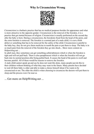 Why Is Circumcision Wrong
Circumcision is a barbaric practice that has no medical purposes besides for appearance and what
is more attractive to the opposite gender. Circumcision is the removal of the foreskin, it is a
practice that got started because of religion. Circumcision is usually performed on the second day
after the baby is born. During a circumcision, the foreskinis freed from the head of the penis, and
the extra foreskin is removed. The foreskin is a normal part of a male child, it is not a birth
defect or something that has to be removed for the safety of the child. Circumcision is painful to
the baby boy, they do not give them medicine to numb the pain or put them to sleep. The baby is in
so much pain from the removal of the foreskin they go into shock... Show more content on
Helpwriting.net ...
In adult men, they sometimes can get something called phimosis which is when the foreskin is
tight and will not pull back. There is also paraphimosis which is when the foreskin will not go
back into its normal position after being pulled back. It causes the head of the penis to swell and
become painful. All of these would be reasons to remove the foreskin.
A male child cannot speak up and say he does not want this done, many people just do this to
their children without thinking of what they may want in the future. Many parents have decided
to wait till there baby is older and able to make a choice himself about if he wants to be
circumcised or not. The older the child is when choosing to circumcise the doctors will put them to
sleep and the process won t be near as
... Get more on HelpWriting.net ...
 