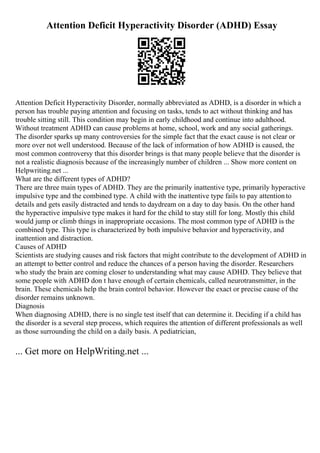 Attention Deficit Hyperactivity Disorder (ADHD) Essay
Attention Deficit Hyperactivity Disorder, normally abbreviated as ADHD, is a disorder in which a
person has trouble paying attention and focusing on tasks, tends to act without thinking and has
trouble sitting still. This condition may begin in early childhood and continue into adulthood.
Without treatment ADHD can cause problems at home, school, work and any social gatherings.
The disorder sparks up many controversies for the simple fact that the exact cause is not clear or
more over not well understood. Because of the lack of information of how ADHD is caused, the
most common controversy that this disorder brings is that many people believe that the disorder is
not a realistic diagnosis because of the increasingly number of children ... Show more content on
Helpwriting.net ...
What are the different types of ADHD?
There are three main types of ADHD. They are the primarily inattentive type, primarily hyperactive
impulsive type and the combined type. A child with the inattentive type fails to pay attentionto
details and gets easily distracted and tends to daydream on a day to day basis. On the other hand
the hyperactive impulsive type makes it hard for the child to stay still for long. Mostly this child
would jump or climb things in inappropriate occasions. The most common type of ADHD is the
combined type. This type is characterized by both impulsive behavior and hyperactivity, and
inattention and distraction.
Causes of ADHD
Scientists are studying causes and risk factors that might contribute to the development of ADHD in
an attempt to better control and reduce the chances of a person having the disorder. Researchers
who study the brain are coming closer to understanding what may cause ADHD. They believe that
some people with ADHD don t have enough of certain chemicals, called neurotransmitter, in the
brain. These chemicals help the brain control behavior. However the exact or precise cause of the
disorder remains unknown.
Diagnosis
When diagnosing ADHD, there is no single test itself that can determine it. Deciding if a child has
the disorder is a several step process, which requires the attention of different professionals as well
as those surrounding the child on a daily basis. A pediatrician,
... Get more on HelpWriting.net ...
 