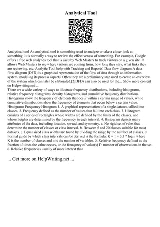 Analytical Tool
Analytical tool An analytical tool is something used to analyze or take a closer look at
something. It is normally a way to review the effectiveness of something. For example, Google
offers a free web analytics tool that is used by Web Masters to track visitors on a given site. It
allows Web Masters to see where visitors are coming from, how long they stay, what links they
are reviewing, etc. Analytic Tool help with Tracking and Reports! Data flow diagram A data
flow diagram (DFD) is a graphical representation of the flow of data through an information
system, modeling its process aspects. Often they are a preliminary step used to create an overview
of the system which can later be elaborated.[2]DFDs can also be used for the... Show more content
on Helpwriting.net ...
There are a wide variety of ways to illustrate frequency distributions, including histograms,
relative frequency histograms, density histograms, and cumulative frequency distributions.
Histograms show the frequency of elements that occur within a certain range of values, while
cumulative distributions show the frequency of elements that occur below a certain value.
Histograms Frequency Histogram 1. A graphical representation of a single dataset, tallied into
classes. 2. Frequency defined as the number of values that fall into each class. 3. Histogram
consists of a series of rectangles whose widths are defined by the limits of the classes, and
whose heights are determined by the frequency in each interval. 4. Histogram depicts many
attributes of the data, including location, spread, and symmetry. a. No rigid set of rules that
determine the number of classes or class interval. b. Between 5 and 20 classes suitable for most
datasets. c. Equal sized class widths are found by dividing the range by the number of classes. d.
Formal guide by which class intervals can be derived is the formula: K = 1 + 3.3 * log n where
K is the number of classes and n is the number of variables. 5. Relative frequency defined as the
fraction of times the value occurs, or the freuqency of value(s) Г· number of observations in the set.
6. Relative frequencies usually of more interest than
... Get more on HelpWriting.net ...
 