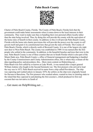 Palm Beach County
Charter of Palm Beach County, Florida. The County of Palm Beach, Florida feels that the
government could make better assessments when it comes down to the local interests in their
community. They want to make sure they re handling their own personal affairs locally rather
than the state being involved. Thus; by doing this will provide the county with the equivalent of
the home rules of benefit in their county. In addition; to this it will provide Palm Beach County,
Florida with the home rule charter provisions this will provide the power over the county to self
govern itself and grant it its constitutional laws that govern the state of Florida. The County of
Palm Beach, Florida, which is directly north of Broward County. It is one of the largest city right
next door to West Palm Beach. The county was established in 1909. It was named after the first
people who settled in the community. In addition, to the beautiful beaches and trees that were in the
area. Palm Beach County is one of three counties that are in South Florida which is also part of the
Miami Dade area. Palm Beach County s, office of financial management and budgeting is handled
by the County Commissioners and County Administration office, this is where they evaluate all the
data regarding policy and procedures; this... Show more content on Helpwriting.net ...
Palm Beach was first called by or known as Lake Worth , it was named after a major general
William Jenkins who fought in the Second Seminole war. The first pioneers who arrived to lead
the way was in 1872. Palm Beach received its name from a ship called Providencia . The ship
was capsizing and washed ashore in January 1878, the settlers on the ship were originally bound
for Havana to Barcelona. The first pioneers who washed ashore, wasted no time in claiming stake to
the island that they capsized in and planting the first coconut s, which produced its first real
coconut that was not native to South of
... Get more on HelpWriting.net ...
 