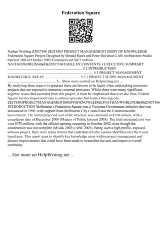 Federation Square
Nathan Worling Z5057106 ZEIT8303 PROJECT MANAGEMENT BODY OF KNOWLEDGE
Federation Square Project Designed by Donald Bates and Peter Davidson LAB Architecture Studio
Opened 26th of October 2002 Estimated cost $473 million
NATHANWORLINGВвЂђZ5057106TABLE OF CONTENTS 1 EXECUTIVE SUMMARY
.................................................................................. 3 2 INTRODUCTION
.............................................................................................. 4 3 PROJECT MANAGEMENT
KNOWLEDGE AREAS ....................................... 5 3.1 PROJECT SCOPE MANAGEMENT
..................................................... 5... Show more content on Helpwriting.net ...
By analysing these areas it is apparent there are lessons to be learnt when undertaking enormous
projects that are exposed to numerous external pressures. Whilst there were many significant
negative issues that ascended from this project, it must be emphasised that over due time, Federal
Square has developed itself into a cultural epicenter that feeds a thriving city.
ZEIT8303PROJECTMANAGEMENTBODYOFKNOWLEDGE3NATHANWORLINGВвЂђZ50571062
INTRODUCTION Melbourne s Federation Square was a Victorian Government initiative that was
announced in 1996, with support from Melbourne City Council and the Commonwealth
Government. The initial projected cost of the structure was estimated at $110 million, with a
completion date of December 2000 (Matters of Public Interest 2003). The final estimated cost was
over $470 million, with the official opening occurring in October 2002, even though the
construction was not complete (Misiak 2003) (ABC 2003). Being such a high profile, exposed,
arduous project, there were many factors that contributed to the various shortfalls over the 6 year
timeframe. This report aims to identify key knowledge areas within project management and
discuss improvements that could have been made to streamline the task and improve overall
continuity.
... Get more on HelpWriting.net ...
 
