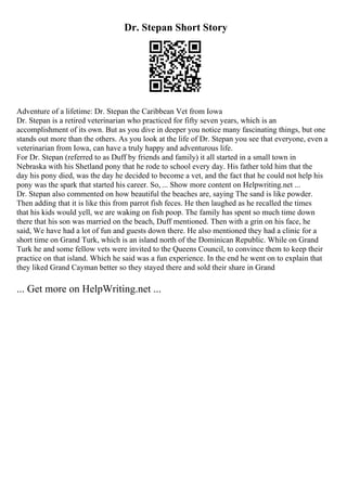 Dr. Stepan Short Story
Adventure of a lifetime: Dr. Stepan the Caribbean Vet from Iowa
Dr. Stepan is a retired veterinarian who practiced for fifty seven years, which is an
accomplishment of its own. But as you dive in deeper you notice many fascinating things, but one
stands out more than the others. As you look at the life of Dr. Stepan you see that everyone, even a
veterinarian from Iowa, can have a truly happy and adventurous life.
For Dr. Stepan (referred to as Duff by friends and family) it all started in a small town in
Nebraska with his Shetland pony that he rode to school every day. His father told him that the
day his pony died, was the day he decided to become a vet, and the fact that he could not help his
pony was the spark that started his career. So, ... Show more content on Helpwriting.net ...
Dr. Stepan also commented on how beautiful the beaches are, saying The sand is like powder.
Then adding that it is like this from parrot fish feces. He then laughed as he recalled the times
that his kids would yell, we are waking on fish poop. The family has spent so much time down
there that his son was married on the beach, Duff mentioned. Then with a grin on his face, he
said, We have had a lot of fun and guests down there. He also mentioned they had a clinic for a
short time on Grand Turk, which is an island north of the Dominican Republic. While on Grand
Turk he and some fellow vets were invited to the Queens Council, to convince them to keep their
practice on that island. Which he said was a fun experience. In the end he went on to explain that
they liked Grand Cayman better so they stayed there and sold their share in Grand
... Get more on HelpWriting.net ...
 