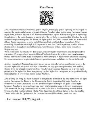 Zeus Essay
Zeus, most likely the most renowned god of all gods, the mighty god of lightning has taken part in
some of the most widely known myths of all times. Zeus has taken part in many Greek and Roman
myths alike, either as Zeus or as his Roman counterpart of Jupiter. Unlike most gods in mythology
though, Zeus is the main character in almost all of the myths he is mentioned in. Whether the myth
is about his epic clash against the Titans, his fight against the Giants or even about his extramarital
affairs, Zeusalways seems to come out of these conflicts unaffected and triumphant. When
examining Zeus character though, it is important to note that Zeus is a god that exhibits human
characteristics throughout most of his myths. Growth is one of the... Show more content on
Helpwriting.net ...
When Hera found out about Zeus dirty deeds, she convinced Semele to ask Zeus for proof of his
true nature. Zeus agreed and presented himself to her in his true form, Zeus true glory however
burned Semele alive. (ML 301) This myth is a prime example of Zeus human tendencies of acting
like a common man as he gives in to his more primitive needs and cheats on Hera with Semele.
Another example of Zeus predisposition for not having control over his more human needs is the
fact that Aphrodite has power over him. Aphrodite, the very powerful goddess of love and lust,
flaunts about her alleged power over Zeus. This, however, angered Zeus and led to a very stern
punishment for Aphrodite. Zeus was growing tired of Aphrodite s arrogance, so he punished her by
making her fall in love with a mortal named Anchises.
Zeus affinity for being the main character of a myth is no different in the epic myth about his fight
against Cronus and the Titans or the Titanomachy. In this larger than life battle Zeus has to
overthrow his father Cronus and take his predestined place as king of the gods. In this myth
however, Zeus has to grow and overcome many challenges that stand in his way to greatness.
Zeus has to ask for help from his mother in order to be able to free his sibling from his father
Cronus who had swallowed them whole. After Zeus frees his siblings he has to face the mighty
Titans, so he asks the Cyclops and the Hecatonchires to aid him in this battle that lasts
... Get more on HelpWriting.net ...
 