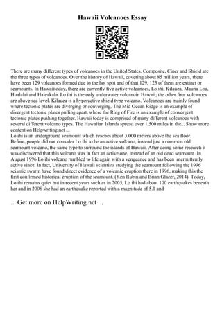 Hawaii Volcanoes Essay
There are many different types of volcanoes in the United States. Composite, Ciner and Shield are
the three types of volcanoes. Over the history of Hawaii, covering about 85 million years, there
have been 129 volcanoes formed due to the hot spot and of that 129, 123 of them are extinct or
seamounts. In Hawaiitoday, there are currently five active volcanoes, Lo ihi, Kilauea, Mauna Loa,
Hualalai and Haleakala. Lo ihi is the only underwater volcanoin Hawaii; the other four volcanoes
are above sea level. Kilauea is a hyperactive shield type volcano. Volcanoes are mainly found
where tectonic plates are diverging or converging. The Mid Ocean Ridge is an example of
divergent tectonic plates pulling apart, where the Ring of Fire is an example of convergent
tectonic plates pushing together. Hawaii today is comprised of many different volcanoes with
several different volcano types. The Hawaiian Islands spread over 1,500 miles in the... Show more
content on Helpwriting.net ...
Lo ihi is an underground seamount which reaches about 3,000 meters above the sea floor.
Before, people did not consider Lo ihi to be an active volcano, instead just a common old
seamount volcano, the same type to surround the islands of Hawaii. After doing some research it
was discovered that this volcano was in fact an active one, instead of an old dead seamount. In
August 1996 Lo ihi volcano rumbled to life again with a vengeance and has been intermittently
active since. In fact, University of Hawaii scientists studying the seamount following the 1996
seismic swarm have found direct evidence of a volcanic eruption there in 1996, making this the
first confirmed historical eruption of the seamount. (Ken Rubin and Brian Glazer, 2014). Today,
Lo ihi remains quiet but in recent years such as in 2005, Lo ihi had about 100 earthquakes beneath
her and in 2006 she had an earthquake reported with a magnitude of 5.1 and
... Get more on HelpWriting.net ...
 
