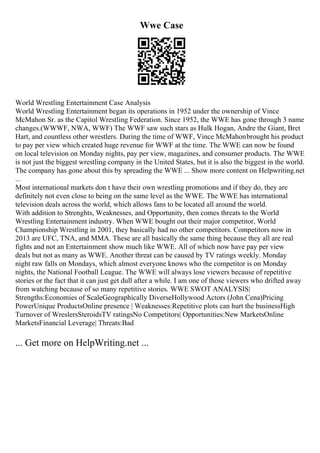 Wwe Case
World Wrestling Entertainment Case Analysis
World Wrestling Entertainment began its operations in 1952 under the ownership of Vince
McMahon Sr. as the Capitol Wrestling Federation. Since 1952, the WWE has gone through 3 name
changes.(WWWF, NWA, WWF) The WWF saw such stars as Hulk Hogan, Andre the Giant, Bret
Hart, and countless other wrestlers. During the time of WWF, Vince McMahonbrought his product
to pay per view which created huge revenue for WWF at the time. The WWE can now be found
on local television on Monday nights, pay per view, magazines, and consumer products. The WWE
is not just the biggest wrestling company in the United States, but it is also the biggest in the world.
The company has gone about this by spreading the WWE ... Show more content on Helpwriting.net
...
Most international markets don t have their own wrestling promotions and if they do, they are
definitely not even close to being on the same level as the WWE. The WWE has international
television deals across the world, which allows fans to be located all around the world.
With addition to Strenghts, Weaknesses, and Opportunity, then comes threats to the World
Wrestling Entertainment industry. When WWE bought out their major competitor, World
Championship Wrestling in 2001, they basically had no other competitors. Competitors now in
2013 are UFC, TNA, and MMA. These are all basically the same thing because they all are real
fights and not an Entertainment show much like WWE. All of which now have pay per view
deals but not as many as WWE. Another threat can be caused by TV ratings weekly. Monday
night raw falls on Mondays, which almost everyone knows who the competitor is on Monday
nights, the National Football League. The WWE will always lose viewers because of repetitive
stories or the fact that it can just get dull after a while. I am one of those viewers who drifted away
from watching because of so many repetitive stories. WWE SWOT ANALYSIS|
Strengths:Economies of ScaleGeographically DiverseHollywood Actors (John Cena)Pricing
PowerUnique ProductsOnline presence | Weaknesses:Repetitive plots can hurt the businessHigh
Turnover of WreslersSteroidsTV ratingsNo Competitors| Opportunities:New MarketsOnline
MarketsFinancial Leverage| Threats:Bad
... Get more on HelpWriting.net ...
 