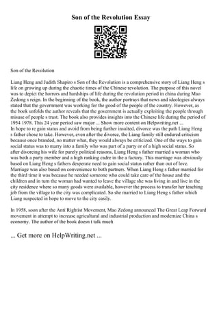 Son of the Revolution Essay
Son of the Revolution
Liang Heng and Judith Shapiro s Son of the Revolution is a comprehensive story of Liang Heng s
life on growing up during the chaotic times of the Chinese revolution. The purpose of this novel
was to depict the horrors and hardships of life during the revolution period in china during Mao
Zedong s reign. In the beginning of the book, the author portrays that news and ideologies always
stated that the government was working for the good of the people of the country. However, as
the book unfolds the author reveals that the government is actually exploiting the people through
misuse of people s trust. The book also provides insights into the Chinese life during the period of
1954 1978. This 24 year period saw major ... Show more content on Helpwriting.net ...
In hope to re gain status and avoid from being further insulted, divorce was the path Liang Heng
s father chose to take. However, even after the divorce, the Liang family still endured criticism
because once branded, no matter what, they would always be criticized. One of the ways to gain
social status was to marry into a family who was part of a party or of a high social status. So
after divorcing his wife for purely political reasons, Liang Heng s father married a woman who
was both a party member and a high ranking cadre in the a factory. This marriage was obviously
based on Liang Heng s fathers desperate need to gain social status rather than out of love.
Marriage was also based on convenience to both partners. When Liang Heng s father married for
the third time it was because he needed someone who could take care of the house and the
children and in turn the woman had wanted to leave the village she was living in and live in the
city residence where so many goods were available, however the process to transfer her teaching
job from the village to the city was complicated. So she married to Liang Heng s father which
Liang suspected in hope to move to the city easily.
In 1958, soon after the Anti Rightist Movement, Mao Zedong announced The Great Leap Forward
movement in attempt to increase agricultural and industrial production and modernize China s
economy. The author of the book doesn t talk much
... Get more on HelpWriting.net ...
 