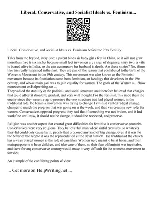 Liberal, Conservative, and Socialist Ideals vs. Feminism...
Liberal, Conservative, and Socialist Ideals vs. Feminism before the 20th Century
Tales from the beyond, story one: a parent binds his baby girl s feet in China, so it will not grow
more than five to six inches because small feet in women are a sign of elegance; story two: a wife
is burned alive in India, so she can accompany her husband in death. Are these stories? No, things
like this really happened in the past. They are part of the reason that contributed to the birth of the
Women s Movement in the 19th century. This movement was also known as the Feminist
movement because its foundation came from feminism, an ideology that developed in the 19th
century, and whose main goal was to gain equality for women. The goals of the Women s... Show
more content on Helpwriting.net ...
They valued the stability of the political, and social structure, and therefore believed that changes
that could affect it should be gradual, and very well thought. For the feminist, this made them the
enemy since they were trying to preserve the very structure that had placed women, in the
traditional role, the feminist movement was trying to change. Feminist wanted radical change,
changes to match the progress that was going on in the world, and that was creating new roles for
women. Conservatives opposed progress; they said that if something was not broken, and it had
work fine until now, it should not be change, it should be respected, and preserve.
Religion was another aspect that created great difficulties for feminist in conservative countries.
Conservatives were very religious. They believe that man where sinful creatures, so whatever
they did could only cause harm, people that proposed any kind of big change, even if it was for
the better of the people it was the representation of the devil himself. The tradition of the church
has always placed women in the role of caretaker. Women were meant to be at home, and their
main purpose is to have children, and take care of them, so their fear of feminist was inevitable,
and there for any conservative country would make it very difficult for the women s movement to
develop.
An example of the conflicting points of view
... Get more on HelpWriting.net ...
 