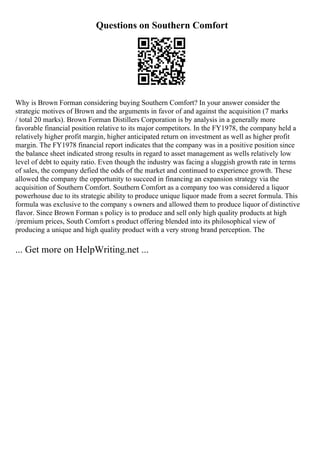 Questions on Southern Comfort
Why is Brown Forman considering buying Southern Comfort? In your answer consider the
strategic motives of Brown and the arguments in favor of and against the acquisition (7 marks
/ total 20 marks). Brown Forman Distillers Corporation is by analysis in a generally more
favorable financial position relative to its major competitors. In the FY1978, the company held a
relatively higher profit margin, higher anticipated return on investment as well as higher profit
margin. The FY1978 financial report indicates that the company was in a positive position since
the balance sheet indicated strong results in regard to asset management as wells relatively low
level of debt to equity ratio. Even though the industry was facing a sluggish growth rate in terms
of sales, the company defied the odds of the market and continued to experience growth. These
allowed the company the opportunity to succeed in financing an expansion strategy via the
acquisition of Southern Comfort. Southern Comfort as a company too was considered a liquor
powerhouse due to its strategic ability to produce unique liquor made from a secret formula. This
formula was exclusive to the company s owners and allowed them to produce liquor of distinctive
flavor. Since Brown Forman s policy is to produce and sell only high quality products at high
/premium prices, South Comfort s product offering blended into its philosophical view of
producing a unique and high quality product with a very strong brand perception. The
... Get more on HelpWriting.net ...
 