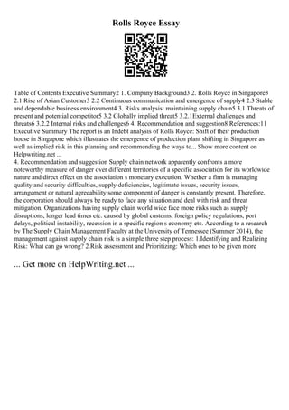 Rolls Royce Essay
Table of Contents Executive Summary2 1. Company Background3 2. Rolls Royce in Singapore3
2.1 Rise of Asian Customer3 2.2 Continuous communication and emergence of supply4 2.3 Stable
and dependable business environment4 3. Risks analysis: maintaining supply chain5 3.1 Threats of
present and potential competitor5 3.2 Globally implied threat5 3.2.1External challenges and
threats6 3.2.2 Internal risks and challenges6 4. Recommendation and suggestion8 References:11
Executive Summary The report is an Indebt analysis of Rolls Royce: Shift of their production
house in Singapore which illustrates the emergence of production plant shifting in Singapore as
well as implied risk in this planning and recommending the ways to... Show more content on
Helpwriting.net ...
4. Recommendation and suggestion Supply chain network apparently confronts a more
noteworthy measure of danger over different territories of a specific association for its worldwide
nature and direct effect on the association s monetary execution. Whether a firm is managing
quality and security difficulties, supply deficiencies, legitimate issues, security issues,
arrangement or natural agreeability some component of danger is constantly present. Therefore,
the corporation should always be ready to face any situation and deal with risk and threat
mitigation. Organizations having supply chain world wide face more risks such as supply
disruptions, longer lead times etc. caused by global customs, foreign policy regulations, port
delays, political instability, recession in a specific region s economy etc. According to a research
by The Supply Chain Management Faculty at the University of Tennessee (Summer 2014), the
management against supply chain risk is a simple three step process: 1.Identifying and Realizing
Risk: What can go wrong? 2.Risk assessment and Prioritizing: Which ones to be given more
... Get more on HelpWriting.net ...
 