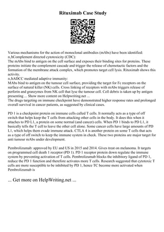 Rituximab Case Study
Various mechanisms for the action of monoclonal antibodies (mAbs) have been identified:
п‚ћComplement directed cytotoxicity (CDC):
The mAbs bind to antigen on the cell surface and exposes their binding sites for proteins. These
proteins initiate the complement cascade and trigger the release of chemotactic factors and the
formation of the membrane attack complex, which promotes target cell lysis. Rituximab shows this
activity.
п‚ћADCC mediated adaptive immunity:
MAbs bind to antigen on the tumour cell surface, providing the target for Fc receptors on the
surface of natural killer (NK) cells. Cross linking of receptors with mAbs triggers release of
perforin and granzymes from NK cell that lyse the tumour cell. Cell debris is taken up by antigen
presenting ... Show more content on Helpwriting.net ...
The drugs targeting on immune checkpoint have demonstrated higher response rates and prolonged
overall survival in cancer patients, as suggested by clinical cases.
PD 1 is a checkpoint protein on immune cells called T cells. It normally acts as a type of off
switch that helps keep the T cells from attacking other cells in the body. It does this when it
attaches to PD L1, a protein on some normal (and cancer) cells. When PD 1 binds to PD L1, it
basically tells the T cell to leave the other cell alone. Some cancer cells have large amounts of PD
L1, which helps them evade immune attack. CTLA 4 is another protein on some T cells that acts
as a type of off switch to keep the immune system in check. These two proteins are major target for
anti tumour mAbs under development.
Pembrolizumab: approved by EU and US in 2015 and 2014. Gives treat on melanoma. It targets
on programmed cell death 1 receptor (PD 1). PD 1 receptor protein down regulate the immune
system by preventing activation of T cells. Pembrolizumab blocks the inhibitory ligand of PD 1,
reduce the PD 1 function and therefore activates more T cells. Research suggested that cytotoxic T
cells are more susceptible to be inhibited by PD 1, hence TC become more activated when
Pembrolizumab is
... Get more on HelpWriting.net ...
 