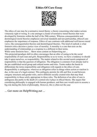 Ethics Of Care Essay
The ethics of care may be a normative moral theory: a theory concerning what makes actions
virtuously right or wrong. It s one amongst a cluster of normative moral theories that were
developed by feminists within the half of the 20th century. Whereas consequentialist and
deontological moral theories emphasize universal standards and non partisanship, ethicsof care
emphasize the importance of response. Ethics of care contrasts with additional well known moral
views, like consequentialist theories and deontological theories. This kind of outlook is what
feminist critics decision a justice view of morality. A morality is a care that rests on the
understanding of relationships as a response to a different in their terms.
While some feminists have ... Show more content on Helpwriting.net ...
This projected paradigm shift in ethics encourages that an ethic of caring to be the social
responsibility of each man and girls. Responsibility so as to worry, we have a tendency to should
take it upon ourselves, so responsibility. The matter related to this second moral component of
responsibility is that the question of obligation. The obligation is common if not already tied to
the pre established social group and cultural norms and roles. Tronto makes the hassle to
differentiate the terms responsibility and obligation with regards to the ethics of care.
Responsibility is ambiguous, wherever as obligation refers to things where action or reaction is
due, in the case of a legal contract. This ambiguity permits for ebb and flow in and between
category structures and gender roles, and to different socially created roles that may bind
responsibility to those solely appropriate to these roles. The definition of an ethic of care is
ambiguous due partly to the death of a central role it plays in ethical theory. She argues that
considering philosophy is engaged with human goodness, and then care would seem to assume a
big role during this form of philosophy. However, this is often not the case
... Get more on HelpWriting.net ...
 