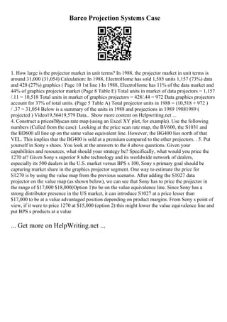 Barco Projection Systems Case
1. How large is the projector market in unit terms? In 1988, the projector market in unit terms is
around 31,000 (31,054) Calculation: In 1988, ElectroHome has sold 1,585 units 1,157 (73%) data
and 428 (27%) graphics ( Page 10 1st line ) In 1988, ElectroHome has 11% of the data market and
44% of graphics projector market (Page 8 Table E) Total units in market of data projectors = 1,157
/.11 = 10,518 Total units in market of graphics projectors = 428/.44 = 972 Data graphics projectors
account for 37% of total units. (Page 5 Table A) Total projector units in 1988 = (10,518 + 972 )
/ .37 = 31,054 Below is a summary of the units in 1988 and projections in 1989 19881989 (
projected ) Video19,56419,579 Data... Show more content on Helpwriting.net ...
4. Construct a priceвЂђscan rate map (using an Excel XY plot, for example). Use the following
numbers (Culled from the case): Looking at the price scan rate map, the BV600, the S1031 and
the BD600 all line up on the same value equivalent line. However, the BG400 lies north of that
VEL. This implies that the BG400 is sold at a premium compared to the other projectors. . 5. Put
yourself in Sony s shoes. You look at the answers to the 4 above questions. Given your
capabilities and resources, what should your strategy be? Specifically, what would you price the
1270 at? Given Sony s superior 8 tube technology and its worldwide network of dealers,
especially its 500 dealers in the U.S. market versus BPS s 100, Sony s primary goal should be
capturing market share in the graphics projector segment. One way to estimate the price for
S1270 is by using the value map from the previous scenario. After adding the S1027 data
projector on the value map (as shown below), we can see that Sony has to price the projector in
the range of $17,000 $18,000(Option 1)to be on the value equivalence line. Since Sony has a
strong distributor presence in the US market, it can introduce S1027 at a price lesser than
$17,000 to be at a value advantaged position depending on product margins. From Sony s point of
view, if it were to price 1270 at $15,000 (option 2) this might lower the value equivalence line and
put BPS s products at a value
... Get more on HelpWriting.net ...
 