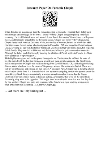 Research Paper On Frederic Chopin
When deciding on a composer from the romantic period to research, I realized that I didn t have
much insight or knowledge on the topic. I chose Frederic Chopin using completely superficial
reasoning: He is of Polish descent and so am I. I also found that most of his works were solo piano
pieces, and that really appealed to me for some reason. Chopin was born Fryderyk Franciszek
Chopin in the small town of Zelazowa Wola, just outside of Warsaw
, Poland on March 1st, 1810.
His father was a French native who immigrated to Poland in 1787, and joined the Polish National
Guard, severing his ties with his former homeland. Chopin s mother was from a poor, but respected
Polish family. They married in 1806 and had their four children in quick succession soon after.
Although the father made his living by tutoring the children of Polish nobles in French, it... Show
more content on Helpwriting.net ...
TB is highly contagious and easily spread through the air. The fact that he suffered for most of
his life, paired with the fact that the people around him were not also dropping like flies from it,
makes me question if Chopin was really suffering from Cystic Fibrosis. CF, a chronic genetic lung
disease, could also have been the cause of his younger sister s illness that she died of. These are
just my own thoughts and opinion on that subject. * Living in Paris, Chopin was in the elite artistic
social circles of the time. It is in those circles that he met an outgoing, author who penned under the
name George Sand. George was actually a woman named Amandine Aurore Lucille Dupin
Dudevant who was a major figure in Parisian culture. Artistically, they were on the same level.
Personally, they were polar opposites. This might have been what the attraction was that they had
for one another. Chopin was quiet and reserved, while Sand was a cigar smoking woman who
often dressed in men s clothing. (V. Lederer, Chopin, pg.
... Get more on HelpWriting.net ...
 