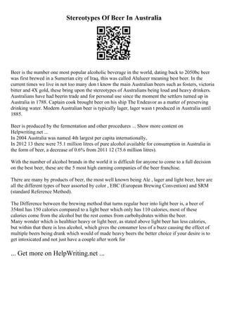 Stereotypes Of Beer In Australia
Beer is the number one most popular alcoholic beverage in the world, dating back to 2050bc beer
was first brewed in a Sumerian city of Iraq, this was called Alulueer meaning best beer. In the
current times we live in not too many don t know the main Australian beers such as fosters, victoria
bitter and 4X gold, these bring upon the stereotypes of Australians being loud and heavy drinkers.
Australians have had beerin trade and for personal use since the moment the settlers turned up in
Australia in 1788. Captain cook brought beer on his ship The Endeavor as a matter of preserving
drinking water. Modern Australian beer is typically lager, lager wasn t produced in Australia until
1885.
Beer is produced by the fermentation and other procedures ... Show more content on
Helpwriting.net ...
In 2004 Australia was named 4th largest per capita internationally,
In 2012 13 there were 75.1 million litres of pure alcohol available for consumption in Australia in
the form of beer, a decrease of 0.6% from 2011 12 (75.6 million litres).
With the number of alcohol brands in the world it is difficult for anyone to come to a full decision
on the best beer, these are the 5 most high earning companies of the beer franchise.
There are many by products of beer, the most well known being Ale , lager and light beer, here are
all the different types of beer assorted by color , EBC (European Brewing Convention) and SRM
(standard Reference Method).
The Difference between the brewing method that turns regular beer into light beer is, a beer of
354ml has 150 calories compared to a light beer which only has 110 calories, most of these
calories come from the alcohol but the rest comes from carbohydrates within the beer.
Many wonder which is healthier heavy or light beer, as stated above light beer has less calories,
but within that there is less alcohol, which gives the consumer less of a buzz causing the effect of
multiple beers being drank which would of made heavy beers the better choice if your desire is to
get intoxicated and not just have a couple after work for
... Get more on HelpWriting.net ...
 