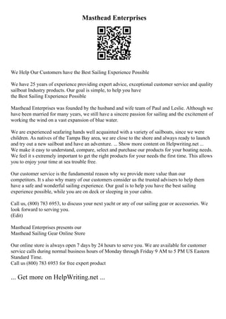 Masthead Enterprises
We Help Our Customers have the Best Sailing Experience Possible
We have 25 years of experience providing expert advice, exceptional customer service and quality
sailboat Industry products. Our goal is simple, to help you have
the Best Sailing Experience Possible
Masthead Enterprises was founded by the husband and wife team of Paul and Leslie. Although we
have been married for many years, we still have a sincere passion for sailing and the excitement of
working the wind on a vast expansion of blue water.
We are experienced seafaring hands well acquainted with a variety of sailboats, since we were
children. As natives of the Tampa Bay area, we are close to the shore and always ready to launch
and try out a new sailboat and have an adventure. ... Show more content on Helpwriting.net ...
We make it easy to understand, compare, select and purchase our products for your boating needs.
We feel it s extremely important to get the right products for your needs the first time. This allows
you to enjoy your time at sea trouble free.
Our customer service is the fundamental reason why we provide more value than our
competitors. It s also why many of our customers consider us the trusted advisers to help them
have a safe and wonderful sailing experience. Our goal is to help you have the best sailing
experience possible, while you are on deck or sleeping in your cabin.
Call us, (800) 783 6953, to discuss your next yacht or any of our sailing gear or accessories. We
look forward to serving you.
(Edit)
Masthead Enterprises presents our
Masthead Sailing Gear Online Store
Our online store is always open 7 days by 24 hours to serve you. We are available for customer
service calls during normal business hours of Monday through Friday 9 AM to 5 PM US Eastern
Standard Time.
Call us (800) 783 6953 for free expert product
... Get more on HelpWriting.net ...
 