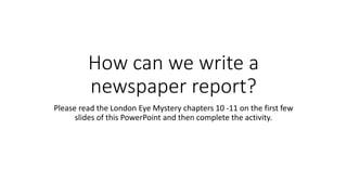 How can we write a
newspaper report?
Please read the London Eye Mystery chapters 10 -11 on the first few
slides of this PowerPoint and then complete the activity.
 