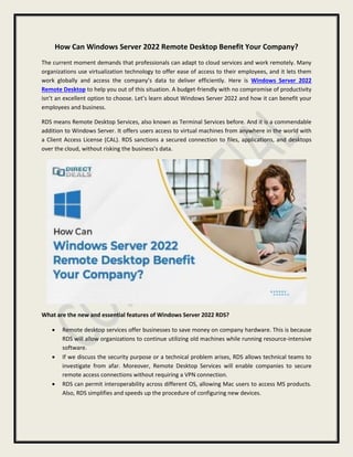 How Can Windows Server 2022 Remote Desktop Benefit Your Company?
The current moment demands that professionals can adapt to cloud services and work remotely. Many
organizations use virtualization technology to offer ease of access to their employees, and it lets them
work globally and access the company’s data to deliver efficiently. Here is Windows Server 2022
Remote Desktop to help you out of this situation. A budget-friendly with no compromise of productivity
isn’t an excellent option to choose. Let’s learn about Windows Server 2022 and how it can benefit your
employees and business.
RDS means Remote Desktop Services, also known as Terminal Services before. And it is a commendable
addition to Windows Server. It offers users access to virtual machines from anywhere in the world with
a Client Access License (CAL). RDS sanctions a secured connection to files, applications, and desktops
over the cloud, without risking the business’s data.
What are the new and essential features of Windows Server 2022 RDS?
 Remote desktop services offer businesses to save money on company hardware. This is because
RDS will allow organizations to continue utilizing old machines while running resource-intensive
software.
 If we discuss the security purpose or a technical problem arises, RDS allows technical teams to
investigate from afar. Moreover, Remote Desktop Services will enable companies to secure
remote access connections without requiring a VPN connection.
 RDS can permit interoperability across different OS, allowing Mac users to access MS products.
Also, RDS simplifies and speeds up the procedure of configuring new devices.
 