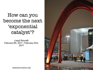 How can you
become the next
‘exponential
catalyst’?
Loop2 Round6
February 6th, 2017 - February 23rd,
2017
weareinnovation.org
 