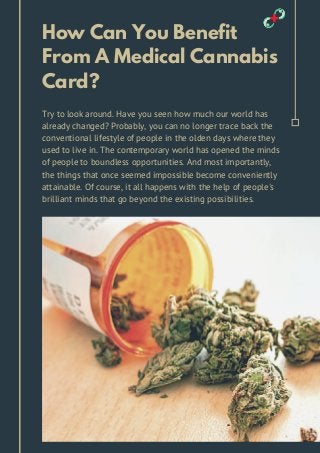 How Can You Benefit
From A Medical Cannabis
Card?
Try to look around. Have you seen how much our world has
already changed? Probably, you can no longer trace back the
conventional lifestyle of people in the olden days where they
used to live in. The contemporary world has opened the minds
of people to boundless opportunities. And most importantly,
the things that once seemed impossible become conveniently
attainable. Of course, it all happens with the help of people's
brilliant minds that go beyond the existing possibilities.
 