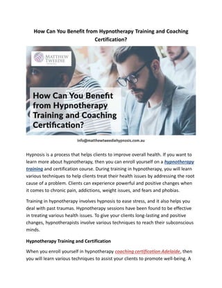 How Can You Benefit from Hypnotherapy Training and Coaching
Certification?
Hypnosis is a process that helps clients to improve overall health. If you want to
learn more about hypnotherapy, then you can enroll yourself on a hypnotherapy
training and certification course. During training in hypnotherapy, you will learn
various techniques to help clients treat their health issues by addressing the root
cause of a problem. Clients can experience powerful and positive changes when
it comes to chronic pain, addictions, weight issues, and fears and phobias.
Training in hypnotherapy involves hypnosis to ease stress, and it also helps you
deal with past traumas. Hypnotherapy sessions have been found to be effective
in treating various health issues. To give your clients long-lasting and positive
changes, hypnotherapists involve various techniques to reach their subconscious
minds.
Hypnotherapy Training and Certification
When you enroll yourself in hypnotherapy coaching certification Adelaide, then
you will learn various techniques to assist your clients to promote well-being. A
 