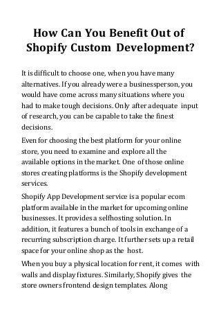 How Can You Benefit Out of
Shopify Custom Development?
It is difficult to choose one, when you have many
alternatives. If you already were a businessperson, you
would have come across many situations where you
had to make tough decisions. Only after adequate input
of research, you can be capable to take the finest
decisions.
Even for choosing the best platform for your online
store, you need to examine and explore all the
available options in the market. One of those online
stores creating platforms is the Shopify development
services.
Shopify App Development service is a popular ecom
platform available in the market for upcoming online
businesses. It provides a selfhosting solution. In
addition, it features a bunch of tools in exchange of a
recurring subscription charge. It further sets up a retail
space for your online shop as the host.
When you buy a physical location for rent, it comes with
walls and display fixtures. Similarly, Shopify gives the
store owners frontend design templates. Along
 
