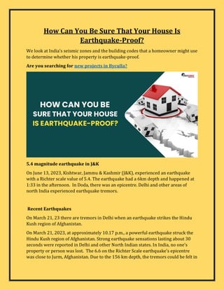 How Can You Be Sure That Your House Is
Earthquake-Proof?
We look at India's seismic zones and the building codes that a homeowner might use
to determine whether his property is earthquake-proof.
Are you searching for new projects in Byculla?
5.4 magnitude earthquake in J&K
On June 13, 2023, Kishtwar, Jammu & Kashmir (J&K), experienced an earthquake
with a Richter scale value of 5.4. The earthquake had a 6km depth and happened at
1:33 in the afternoon. In Doda, there was an epicentre. Delhi and other areas of
north India experienced earthquake tremors.
Recent Earthquakes
On March 21, 23 there are tremors in Delhi when an earthquake strikes the Hindu
Kush region of Afghanistan.
On March 21, 2023, at approximately 10.17 p.m., a powerful earthquake struck the
Hindu Kush region of Afghanistan. Strong earthquake sensations lasting about 30
seconds were reported in Delhi and other North Indian states. In India, no one's
property or person was lost. The 6.6 on the Richter Scale earthquake's epicentre
was close to Jurm, Afghanistan. Due to the 156 km depth, the tremors could be felt in
 