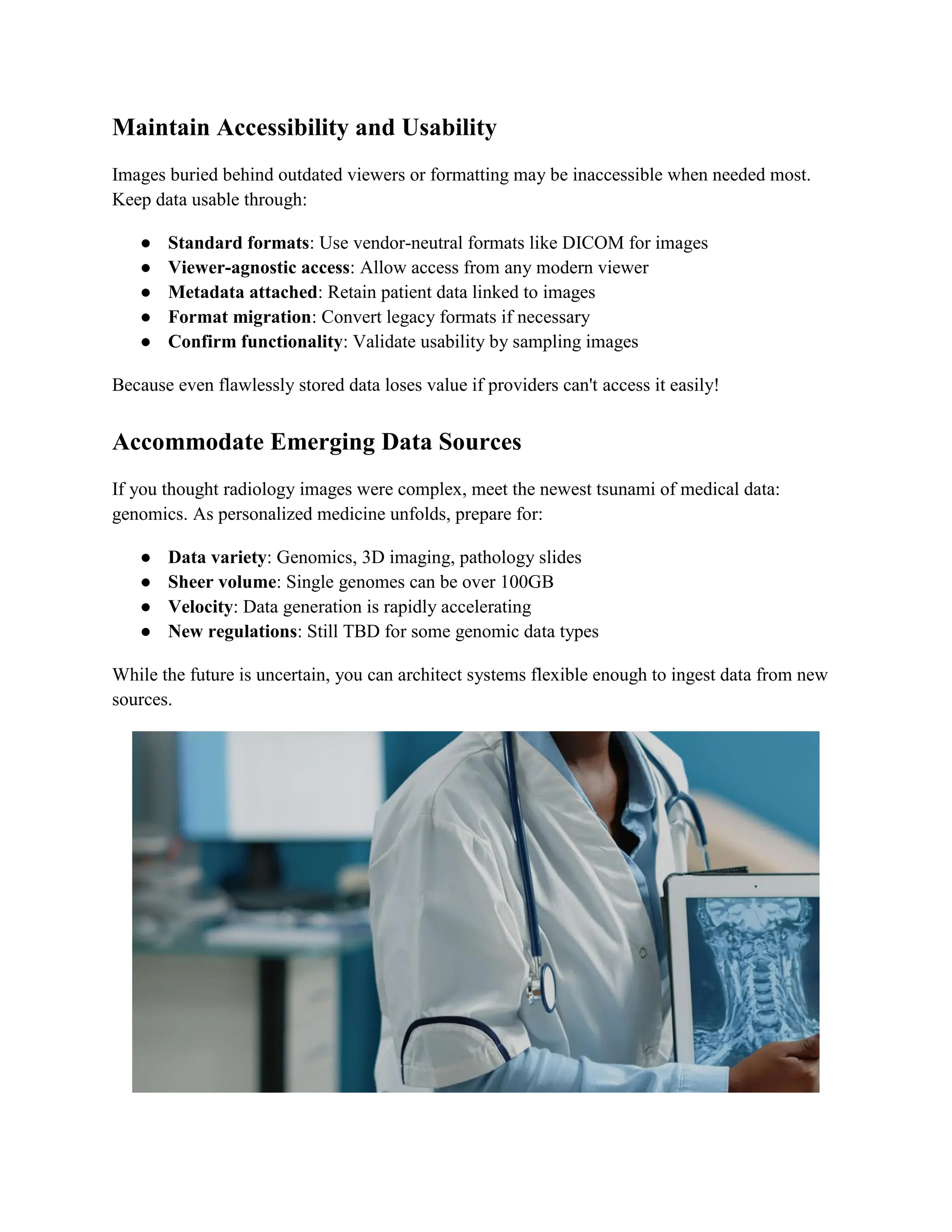 Maintain Accessibility and Usability
Images buried behind outdated viewers or formatting may be inaccessible when needed most.
Keep data usable through:
● Standard formats: Use vendor-neutral formats like DICOM for images
● Viewer-agnostic access: Allow access from any modern viewer
● Metadata attached: Retain patient data linked to images
● Format migration: Convert legacy formats if necessary
● Confirm functionality: Validate usability by sampling images
Because even flawlessly stored data loses value if providers can't access it easily!
Accommodate Emerging Data Sources
If you thought radiology images were complex, meet the newest tsunami of medical data:
genomics. As personalized medicine unfolds, prepare for:
● Data variety: Genomics, 3D imaging, pathology slides
● Sheer volume: Single genomes can be over 100GB
● Velocity: Data generation is rapidly accelerating
● New regulations: Still TBD for some genomic data types
While the future is uncertain, you can architect systems flexible enough to ingest data from new
sources.
 